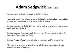 Adam Sedgwick (1785-1873)
• Worked with Sedgwick in August, 1831 in Wales
• Sedgwick taught Darwin an array of field skills and detailed note taking
that proved invaluable on the voyage of the Beagle
• Darwin learned the field skills and science of structural and stratigraphic
geology from the best
• Darwin learned from Sedgwick the process of constructing a scientific
argument from empirical facts
• Darwin “came of age” as a scientist under Sedgwick’s mentorship
• The two kept up a correspondence while Darwin was on the Beagle
expedition, and afterwards
 