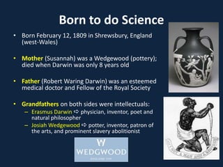 Born to do Science
• Born February 12, 1809 in Shrewsbury, England
(west-Wales)
• Mother (Susannah) was a Wedgewood (pottery);
died when Darwin was only 8 years old
• Father (Robert Waring Darwin) was an esteemed
medical doctor and Fellow of the Royal Society
• Grandfathers on both sides were intellectuals:
– Erasmus Darwin  physician, inventor, poet and
natural philosopher
– Josiah Wedgewood  potter, inventor, patron of
the arts, and prominent slavery abolitionist
 