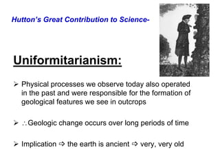 Hutton’s Great Contribution to Science-
Uniformitarianism:
 Physical processes we observe today also operated
in the past and were responsible for the formation of
geological features we see in outcrops
 Geologic change occurs over long periods of time
 Implication  the earth is ancient  very, very old
 