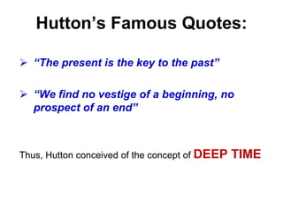 Hutton’s Famous Quotes:
 “The present is the key to the past”
 “We find no vestige of a beginning, no
prospect of an end”
Thus, Hutton conceived of the concept of DEEP TIME
 