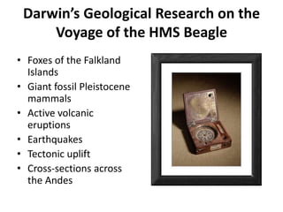 Darwin’s Geological Research on the
Voyage of the HMS Beagle
• Foxes of the Falkland
Islands
• Giant fossil Pleistocene
mammals
• Active volcanic
eruptions
• Earthquakes
• Tectonic uplift
• Cross-sections across
the Andes
 