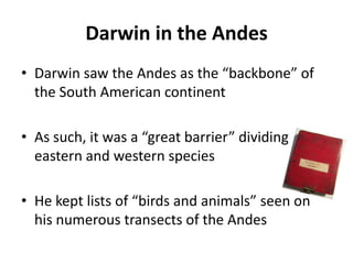 Darwin in the Andes
• Darwin saw the Andes as the “backbone” of
the South American continent
• As such, it was a “great barrier” dividing
eastern and western species
• He kept lists of “birds and animals” seen on
his numerous transects of the Andes
 