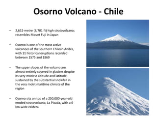 Osorno Volcano - Chile
• 2,652-metre (8,701 ft) high stratovolcano;
resembles Mount Fuji in Japan
• Osorno is one of the most active
volcanoes of the southern Chilean Andes,
with 11 historical eruptions recorded
between 1575 and 1869
• The upper slopes of the volcano are
almost entirely covered in glaciers despite
its very modest altitude and latitude,
sustained by the substantial snowfall in
the very moist maritime climate of the
region
• Osorno sits on top of a 250,000-year-old
eroded stratovolcano, La Picada, with a 6-
km-wide caldera
 