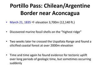 Portillo Pass: Chilean/Argentine
Border near Aconcagua
• March 21, 1835  elevation 3,700m (12,140 ft.)
• Discovered marine fossil shells on the “highest ridge”
• Two weeks later he crossed the Uspallata Range and found a
silicified coastal forest at over 2000m elevation
• Time and time again he found evidence for tectonic uplift
over long periods of geologic time, but sometimes occurring
suddenly
 