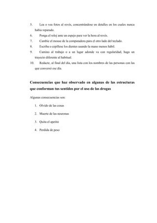 5. Lea o vea fotos al revés, concentrándose en detalles en los cuales nunca
había reparado.
6. Ponga el reloj ante un espejo para ver la hora al revés.
7. Cambie el mouse de la computadora para el otro lado del teclado.
8. Escriba o cepíllese los dientes usando la mano menos hábil.
9. Camino al trabajo o a un lugar adonde va con regularidad, haga un
trayecto diferente al habitual.
10. Redacte, al final del día, una lista con los nombres de las personas con las
que conversó ese día.
Consecuencias que haz observado en algunas de las estructuras
que conforman tus sentidos por el uso de las drogas
Algunas consecuencias son:
1. Olvido de las cosas
2. Muerte de las neuronas
3. Quita el apetito
4. Perdida de peso
 
