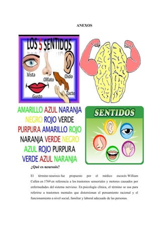 ANEXOS
¿Qué es neurosis?
El término neurosis fue propuesto por el médico escocés William
Cullen en 1769 en referencia a los trastornos sensoriales y motores causados por
enfermedades del sistema nervioso. En psicología clínica, el término se usa para
referirse a trastornos mentales que distorsionan el pensamiento racional y el
funcionamiento a nivel social, familiar y laboral adecuado de las personas.
 