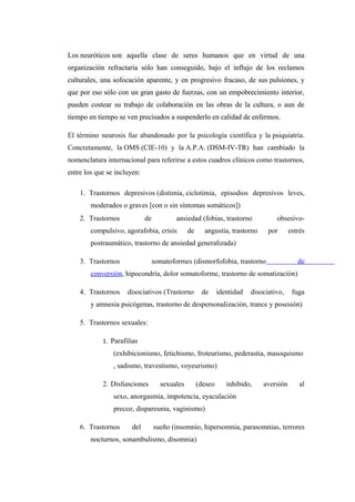Los neuróticos son aquella clase de seres humanos que en virtud de una
organización refractaria sólo han conseguido, bajo el influjo de los reclamos
culturales, una sofocación aparente, y en progresivo fracaso, de sus pulsiones, y
que por eso sólo con un gran gasto de fuerzas, con un empobrecimiento interior,
pueden costear su trabajo de colaboración en las obras de la cultura, o aun de
tiempo en tiempo se ven precisados a suspenderlo en calidad de enfermos.
El término neurosis fue abandonado por la psicología científica y la psiquiatría.
Concretamente, la OMS (CIE-10) y la A.P.A. (DSM-IV-TR) han cambiado la
nomenclatura internacional para referirse a estos cuadros clínicos como trastornos,
entre los que se incluyen:
1. Trastornos depresivos (distimia, ciclotimia, episodios depresivos leves,
moderados o graves [con o sin síntomas somáticos])
2. Trastornos de ansiedad (fobias, trastorno obsesivo-
compulsivo, agorafobia, crisis de angustia, trastorno por estrés
postraumático, trastorno de ansiedad generalizada)
3. Trastornos somatoformes (dismorfofobia, trastorno de
conversión, hipocondría, dolor somatoforme, trastorno de somatización)
4. Trastornos disociativos (Trastorno de identidad disociativo, fuga
y amnesia psicógenas, trastorno de despersonalización, trance y posesión)
5. Trastornos sexuales:
1. Parafilias
(exhibicionismo, fetichismo, froteurismo, pederastia, masoquismo
, sadismo, travestismo, voyeurismo)
2. Disfunciones sexuales (deseo inhibido, aversión al
sexo, anorgasmia, impotencia, eyaculación
precoz, dispareunia, vaginismo)
6. Trastornos del sueño (insomnio, hipersomnia, parasomnias, terrores
nocturnos, sonambulismo, disomnia)
 