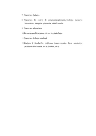 7. Trastornos facticios
8. Trastornos del control de impulsos (cleptomanía, trastorno explosivo
intermitente, ludopatía, piromanía, tricotilomanía)
9. Trastornos adaptativos
10.Factores psicológicos que afectan al estado físico
11.Trastornos de la personalidad
12.Códigos V (simulación, problemas interpersonales, duelo patológico,
problemas funcionales, rol de enfermo, etc.)
 