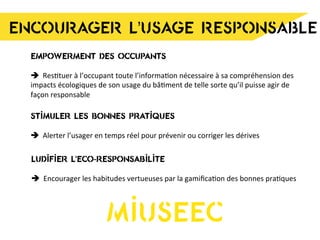 ENCOURAGER L’USAGE RESPONSABLE
EMPOWERMENT DES OCCUPANTS
è Res8tuer	
  à	
  l’occupant	
  toute	
  l’informa8on	
  nécessaire	
  à	
  sa	
  compréhension	
  des	
  
impacts	
  écologiques	
  de	
  son	
  usage	
  du	
  bâ8ment	
  de	
  telle	
  sorte	
  qu’il	
  puisse	
  agir	
  de	
  
façon	
  responsable	
  
STIMULER LES BONNES PRATIQUES
è Alerter	
  l’usager	
  en	
  temps	
  réel	
  pour	
  prévenir	
  ou	
  corriger	
  les	
  dérives	
  
LUDIFIER L’ECO-RESPONSABILITE
è Encourager	
  les	
  habitudes	
  vertueuses	
  par	
  la	
  gamiﬁca8on	
  des	
  bonnes	
  pra8ques	
  
MIUSEEC
 