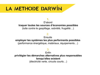 LA METHODE DARWIN
3.
Enfin
privilégier les démarches alternatives plus responsables
lorsqu’elles existent
(électricité verte, circuits courts…)
1.
D’abord
traquer toutes les sources d’économies possibles
(lutte contre le gaspillage, sobriété, frugalité…)
	
  
2.
Ensuite
employer les systèmes les plus performants possibles
(performance énergétique, matériaux, équipements…)
 