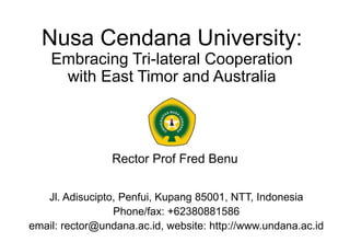 Nusa Cendana University:
Embracing Tri-lateral Cooperation
with East Timor and Australia
Rector Prof Fred Benu
Jl. Adisucipto, Penfui, Kupang 85001, NTT, Indonesia
Phone/fax: +62380881586
email: rector@undana.ac.id, website: http://www.undana.ac.id
 