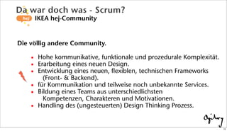 Die völlig andere Community.
• Hohe kommunikative, funktionale und prozedurale Komplexität.
• Erarbeitung eines neuen Design.
• Entwicklung eines neuen, flexiblen, technischen Frameworks
(Front- & Backend).
• für Kommunikation und teilweise noch unbekannte Services.
• Bildung eines Teams aus unterschiedlichsten
Kompetenzen, Charakteren und Motivationen.
• Handling des (ungesteuerten) Design Thinking Prozess.
Da war doch was - Scrum?
IKEA hej-Community
12
 