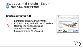 Jetzt aber mal richtig - Scrum!
Mein Auto. Kundenportal
Kreativagentur trifft IT
• Komplexe Business Problematik
• In Entwicklung befindliches IT Backend
• Heterogene Kundenstruktur
• Sehr gemischtes Team
• Knappes timing (6 Monate)
16
 