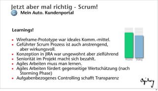Learnings!
• Wireframe-Prototype war ideales Komm.-mittel.
• Geführter Scrum Prozess ist auch anstrengend,
aber wirkungsvoll.
• Konzeption in JIRA war ungewohnt aber zielführend
• Seniorität im Projekt macht sich bezahlt.
• Agiles Arbeiten muss man lernen.
• Agiles Arbeiten fördert gegenseitige Wertschätzung (nach
Storming Phase)
• Aufgabenbezogenes Controlling schafft Transparenz
Jetzt aber mal richtig - Scrum!
Mein Auto. Kundenportal
DialogProzess
18
 