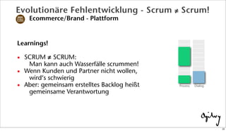 Learnings!
• SCRUM ≠ SCRUM:
Man kann auch Wasserfälle scrummen!
• Wenn Kunden und Partner nicht wollen,
wird‘s schwierig
• Aber: gemeinsam erstelltes Backlog heißt
gemeinsame Verantwortung
DialogProzess
Evolutionäre Fehlentwicklung - Scrum ≠ Scrum!
Ecommerce/Brand - Plattform
22
 