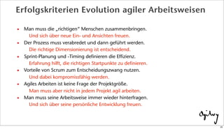 • Man muss die „richtigen“ Menschen zusammenbringen.
Und sich über neue Ein- und Ansichten freuen.
• Der Prozess muss verabredet und dann geführt werden.
Die richtige Dimensionierung ist entscheidend.
• Sprint-Planung und -Timing definieren die Effizienz.
Erfahrung hilft, die richtigen Startpunkte zu definieren.
• Vorteile von Scrum zum Entscheidungszwang nutzen.
Und dabei kompromissfähig werden.
• Agiles Arbeiten ist keine Frage der Projektgröße.
Man muss aber nicht in jedem Projekt agil arbeiten.
• Man muss seine Arbeitsweise immer wieder hinterfragen.
Und sich über seine persönliche Entwicklung freuen.
Erfolgskriterien Evolution agiler Arbeitsweisen
25
 