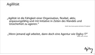 Agilität
„Agilität ist die Fähigkeit einer Organisation, flexibel, aktiv,
anpassungsfähig und mit Initiative in Zeiten des Wandels und
Unsicherheit zu agieren.“
Quelle: http://www.onpulson.de/lexikon/107/agilitaet/
„Wenn jemand agil arbeitet, dann doch eine Agentur wie Ogilvy !?“
Quelle: intern, anonym
3
 