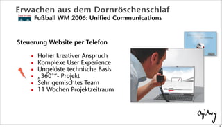 Erwachen aus dem Dornröschenschlaf
Fußball WM 2006: Unified Communications
Steuerung Website per Telefon
• Hoher kreativer Anspruch
• Komplexe User Experience
• Ungelöste technische Basis
• „360°“- Projekt
• Sehr gemischtes Team
• 11 Wochen Projektzeitraum
9
 