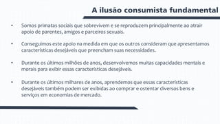 A ilusão consumista fundamental
• Somos primatas sociais que sobrevivem e se reproduzem principalmente ao atrair
apoio de parentes, amigos e parceiros sexuais.
• Conseguimos este apoio na medida em que os outros consideram que apresentamos
características desejáveis que preencham suas necessidades.
• Durante os últimos milhões de anos, desenvolvemos muitas capacidades mentais e
morais para exibir essas características desejáveis.
• Durante os últimos milhares de anos, aprendemos que essas características
desejáveis também podem ser exibidas ao comprar e ostentar diversos bens e
serviços em economias de mercado.
 