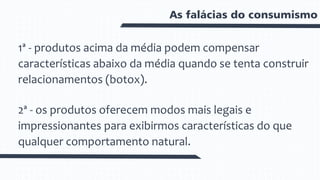 As falácias do consumismo
1ª - produtos acima da média podem compensar
características abaixo da média quando se tenta construir
relacionamentos (botox).
2ª - os produtos oferecem modos mais legais e
impressionantes para exibirmos características do que
qualquer comportamento natural.
 