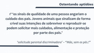 Ostentando aptidões
1º ‘os sinais de qualidade de uma pessoa angariam o
cuidado dos pais. Jovens animais que sinalizam de forma
crível suas intenções de sobreviver e reproduzir-se
podem solicitar mais cuidados, alimentação e proteção
por parte dos pais.’
‘solicitude parental discriminadora’ – “Mãe, sem os pés.!”
 