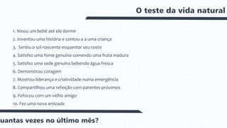 O teste da vida natural
1. Ninou um bebê até ele dormir
2. Inventou uma história e contou-a a uma criança
3. Sentiu o sol nascente esquentar seu rosto
4. Satisfez uma fome genuína comendo uma fruta madura
5. Satisfez uma sede genuína bebendo água fresca
6. Demonstrou coragem
7. Mostrou liderança e criatividade numa emergência
8. Compartilhou uma refeição com parentes próximos
9. Fofocou com um velho amigo
10. Fez uma nova amizade
Quantas vezes no último mês?
 