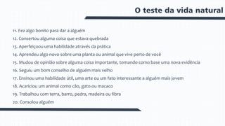 O teste da vida natural
11. Fez algo bonito para dar a alguém
12. Consertou alguma coisa que estava quebrada
13. Aperfeiçoou uma habilidade através da prática
14. Aprendeu algo novo sobre uma planta ou animal que vive perto de você
15. Mudou de opinião sobre alguma coisa importante, tomando como base uma nova evidência
16. Seguiu um bom conselho de alguém mais velho
17. Ensinou uma habilidade útil, uma arte ou um fato interessante a alguém mais jovem
18. Acariciou um animal como cão, gato ou macaco
19. Trabalhou com terra, barro, pedra, madeira ou fibra
20. Consolou alguém
 