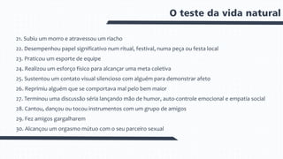 O teste da vida natural
21. Subiu um morro e atravessou um riacho
22. Desempenhou papel significativo num ritual, festival, numa peça ou festa local
23. Praticou um esporte de equipe
24. Realizou um esforço físico para alcançar uma meta coletiva
25. Sustentou um contato visual silencioso com alguém para demonstrar afeto
26. Reprimiu alguém que se comportava mal pelo bem maior
27. Terminou uma discussão séria lançando mão de humor, auto-controle emocional e empatia social
28. Cantou, dançou ou tocou instrumentos com um grupo de amigos
29. Fez amigos gargalharem
30. Alcançou um orgasmo mútuo com o seu parceiro sexual
 