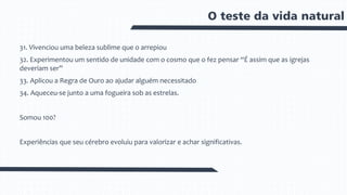 O teste da vida natural
31. Vivenciou uma beleza sublime que o arrepiou
32. Experimentou um sentido de unidade com o cosmo que o fez pensar “É assim que as igrejas
deveriam ser”
33. Aplicou a Regra de Ouro ao ajudar alguém necessitado
34. Aqueceu-se junto a uma fogueira sob as estrelas.
Somou 100?
Experiências que seu cérebro evoluiu para valorizar e achar significativas.
 