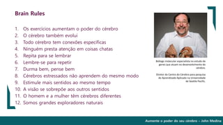 Aumente o poder do seu cérebro – John Medina
Brain Rules
1. Os exercícios aumentam o poder do cérebro
2. O cérebro também evolui
3. Todo cérebro tem conexões específicas
4. Ninguém presta atenção em coisas chatas
5. Repita para se lembrar
6. Lembre-se para repetir
7. Durma bem, pense bem
8. Cérebros estressados não aprendem do mesmo modo
9. Estimule mais sentidos ao mesmo tempo
10. A visão se sobrepõe aos outros sentidos
11. O homem e a mulher têm cérebros diferentes
12. Somos grandes exploradores naturais
Biólogo molecular especialista no estudo de
genes que atuam no desenvolvimento do
cérebro.
Diretor do Centro do Cérebro para pesquisa
de Aprendizado Aplicado na Universidade
de Seattle Pacific.
 