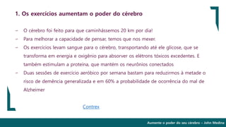 Aumente o poder do seu cérebro – John Medina
1. Os exercícios aumentam o poder do cérebro
∽ O cérebro foi feito para que caminhássemos 20 km por dia!
∽ Para melhorar a capacidade de pensar, temos que nos mexer.
∽ Os exercícios levam sangue para o cérebro, transportando até ele glicose, que se
transforma em energia e oxigênio para absorver os elétrons tóxicos excedentes. E
também estimulam a proteína, que mantém os neurônios conectados
∽ Duas sessões de exercício aeróbico por semana bastam para reduzirmos à metade o
risco de demência generalizada e em 60% a probabilidade de ocorrência do mal de
Alzheimer
Contrex
 