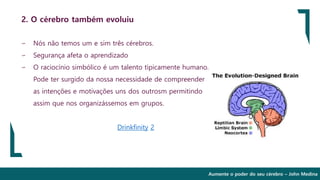 Aumente o poder do seu cérebro – John Medina
2. O cérebro também evoluiu
∽ Nós não temos um e sim três cérebros.
∽ Segurança afeta o aprendizado
∽ O raciocínio simbólico é um talento tipicamente humano.
Pode ter surgido da nossa necessidade de compreender
as intenções e motivações uns dos outrosm permitindo
assim que nos organizássemos em grupos.
Drinkfinity 2
 