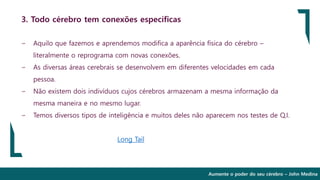 Aumente o poder do seu cérebro – John Medina
3. Todo cérebro tem conexões específicas
∽ Aquilo que fazemos e aprendemos modifica a aparência física do cérebro –
literalmente o reprograma com novas conexões.
∽ As diversas áreas cerebrais se desenvolvem em diferentes velocidades em cada
pessoa.
∽ Não existem dois indivíduos cujos cérebros armazenam a mesma informação da
mesma maneira e no mesmo lugar.
∽ Temos diversos tipos de inteligência e muitos deles não aparecem nos testes de Q.I.
Long Tail
 