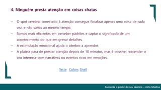 Aumente o poder do seu cérebro – John Medina
4. Ninguém presta atenção em coisas chatas
∽ O spot cerebral conectado à atenção consegue focalizar apenas uma coisa de cada
vez, e não várias ao mesmo tempo.
∽ Somos mais eficientes em perceber padrões e captar o significado de um
acontecimento do que em gravar detalhes.
∽ A estimulação emocional ajuda o cérebro a aprender.
∽ A plateia para de prestar atenção depois de 10 minutos, mas é possível reacender o
seu interesse com narrativas ou eventos ricos em emoções.
Teste Colors Shell
 