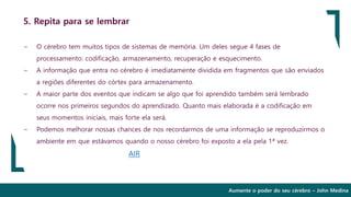 Aumente o poder do seu cérebro – John Medina
5. Repita para se lembrar
∽ O cérebro tem muitos tipos de sistemas de memória. Um deles segue 4 fases de
processamento: codificação, armazenamento, recuperação e esquecimento.
∽ A informação que entra no cérebro é imediatamente dividida em fragmentos que são enviados
a regiões diferentes do córtex para armazenamento.
∽ A maior parte dos eventos que indicam se algo que foi aprendido também será lembrado
ocorre nos primeiros segundos do aprendizado. Quanto mais elaborada é a codificação em
seus momentos iniciais, mais forte ela será.
∽ Podemos melhorar nossas chances de nos recordarmos de uma informação se reproduzirmos o
ambiente em que estávamos quando o nosso cérebro foi exposto a ela pela 1ª vez.
AIR
 