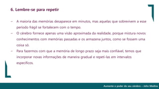 Aumente o poder do seu cérebro – John Medina
6. Lembre-se para repetir
∽ A maioria das memórias desaparece em minutos, mas aquelas que sobrevivem a esse
período frágil se fortalecem com o tempo.
∽ O cérebro fornece apenas uma visão aproximada da realidade, porque mistura novos
conhecimentos com memórias passadas e os armazena juntos, como se fossem uma
coisa só.
∽ Para fazermos com que a memória de longo prazo seja mais confiável, temos que
incorporar novas informações de maneira gradual e repeti-las em intervalos
específicos.
 