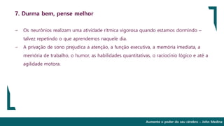 Aumente o poder do seu cérebro – John Medina
7. Durma bem, pense melhor
∽ Os neurônios realizam uma atividade rítmica vigorosa quando estamos dormindo –
talvez repetindo o que aprendemos naquele dia.
∽ A privação de sono prejudica a atenção, a função executiva, a memória imediata, a
memória de trabalho, o humor, as habilidades quantitativas, o raciocínio lógico e até a
agilidade motora.
 