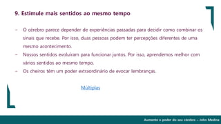 Aumente o poder do seu cérebro – John Medina
9. Estimule mais sentidos ao mesmo tempo
∽ O cérebro parece depender de experiências passadas para decidir como combinar os
sinais que recebe. Por isso, duas pessoas podem ter percepções diferentes de uma
mesmo acontecimento.
∽ Nossos sentidos evoluíram para funcionar juntos. Por isso, aprendemos melhor com
vários sentidos ao mesmo tempo.
∽ Os cheiros têm um poder extraordinário de evocar lembranças.
Múltiplas
 