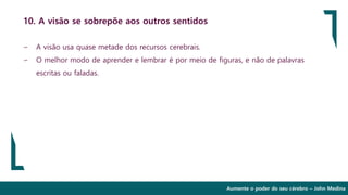 Aumente o poder do seu cérebro – John Medina
10. A visão se sobrepõe aos outros sentidos
∽ A visão usa quase metade dos recursos cerebrais.
∽ O melhor modo de aprender e lembrar é por meio de figuras, e não de palavras
escritas ou faladas.
 