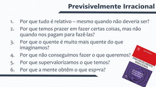 Previsivelmente Irracional
1. Por que tudo é relativo – mesmo quando não deveria ser?
2. Por que temos prazer em fazer certas coisas, mas não
quando nos pagam para fazê-las?
3. Por que o quente é muito mais quente do que
imaginamos?
4. Por que não conseguimos fazer o que queremos?
5. Por que supervalorizamos o que temos?
6. Por que a mente obtêm o que espera?
 