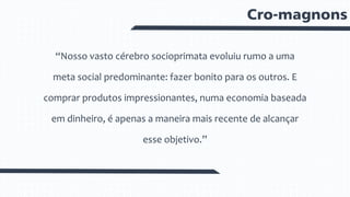 Cro-magnons
“Nosso vasto cérebro socioprimata evoluiu rumo a uma
meta social predominante: fazer bonito para os outros. E
comprar produtos impressionantes, numa economia baseada
em dinheiro, é apenas a maneira mais recente de alcançar
esse objetivo.”
 
