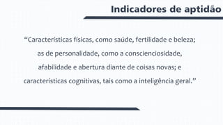 Indicadores de aptidão
“Características físicas, como saúde, fertilidade e beleza;
as de personalidade, como a conscienciosidade,
afabilidade e abertura diante de coisas novas; e
características cognitivas, tais como a inteligência geral.”
 