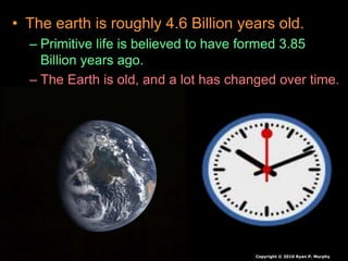 • The earth is roughly 4.6 Billion years old.
– Primitive life is believed to have formed 3.85
Billion years ago.
– The Earth is old, and a lot has changed over time.
Copyright © 2010 Ryan P. Murphy
 