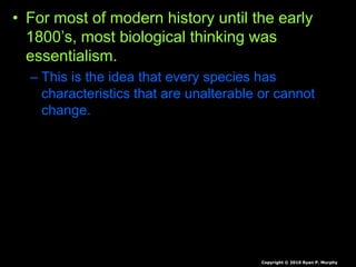 • For most of modern history until the early
1800’s, most biological thinking was
essentialism.
– This is the idea that every species has
characteristics that are unalterable or cannot
change.
Copyright © 2010 Ryan P. Murphy
 