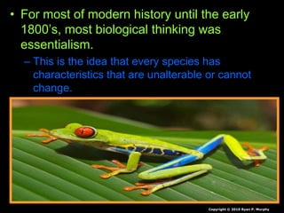 • For most of modern history until the early
1800’s, most biological thinking was
essentialism.
– This is the idea that every species has
characteristics that are unalterable or cannot
change.
Copyright © 2010 Ryan P. Murphy
 