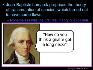 • Jean-Baptiste Lamarck proposed the theory
of transmutation of species, which turned out
to have some flaws.
– Nonetheless was the first real theory of evolution.
Copyright © 2010 Ryan P. Murphy
“How do you
think a giraffe got
a long neck?”
 