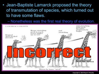 • Jean-Baptiste Lamarck proposed the theory
of transmutation of species, which turned out
to have some flaws.
– Nonetheless was the first real theory of evolution.
Copyright © 2010 Ryan P. Murphy
 