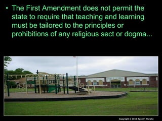 • The First Amendment does not permit the
state to require that teaching and learning
must be tailored to the principles or
prohibitions of any religious sect or dogma...
– The state has no legitimate interest in protecting
any or all religions from views distasteful to them.
Copyright © 2010 Ryan P. Murphy
 