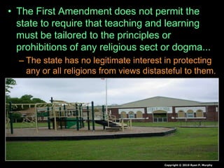 • The First Amendment does not permit the
state to require that teaching and learning
must be tailored to the principles or
prohibitions of any religious sect or dogma...
– The state has no legitimate interest in protecting
any or all religions from views distasteful to them.
Copyright © 2010 Ryan P. Murphy
 