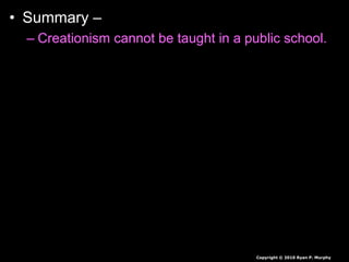• Summary –
– Creationism cannot be taught in a public school.
– Evolution is not a religion.
– Evolution to some is a theory, a fact by others.
– A theory is an educated guess based on large
amounts of data. It explains a great deal about
how things may have changed over time, but can
be revised and changed as new information is
found.
– It is the backbone of biology, and backed by
mountains of evidence.
Copyright © 2010 Ryan P. Murphy
 